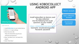 USING KOBOCOLLECT
ANDROID APP
Install kobocollect on devices used
for data collection
Use the following link to get
questions on your mobile
URL
https://kobocollect.org/accountid
Username: enumeratoraccountid
Password: password
Master account
Data collection
account
Enumerator
password
 
