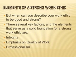 ELEMENTS OF A STRONG WORK ETHIC
 But when can you describe your work ethic
to be good and strong?
 There several key factors, and the elements
that serve as a solid foundation for a strong
work ethic are:
 Integrity
 Emphasis on Quality of Work
 Professionalism
 
