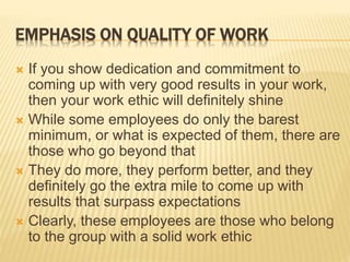 EMPHASIS ON QUALITY OF WORK
 If you show dedication and commitment to
coming up with very good results in your work,
then your work ethic will definitely shine
 While some employees do only the barest
minimum, or what is expected of them, there are
those who go beyond that
 They do more, they perform better, and they
definitely go the extra mile to come up with
results that surpass expectations
 Clearly, these employees are those who belong
to the group with a solid work ethic
 