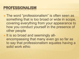 PROFESSIONALISM
 The word “professionalism” is often seen as
something that is too broad or wide in scope,
covering everything from your appearance to
how you conduct yourself in the presence of
other people
 It is so broad and seemingly all-
encompassing that many even go so far as
to say that professionalism equates having a
solid work ethic
 