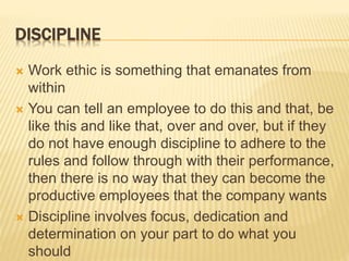 DISCIPLINE
 Work ethic is something that emanates from
within
 You can tell an employee to do this and that, be
like this and like that, over and over, but if they
do not have enough discipline to adhere to the
rules and follow through with their performance,
then there is no way that they can become the
productive employees that the company wants
 Discipline involves focus, dedication and
determination on your part to do what you
should
 