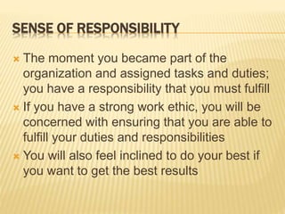 SENSE OF RESPONSIBILITY
 The moment you became part of the
organization and assigned tasks and duties;
you have a responsibility that you must fulfill
 If you have a strong work ethic, you will be
concerned with ensuring that you are able to
fulfill your duties and responsibilities
 You will also feel inclined to do your best if
you want to get the best results
 