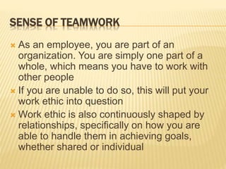SENSE OF TEAMWORK
 As an employee, you are part of an
organization. You are simply one part of a
whole, which means you have to work with
other people
 If you are unable to do so, this will put your
work ethic into question
 Work ethic is also continuously shaped by
relationships, specifically on how you are
able to handle them in achieving goals,
whether shared or individual
 