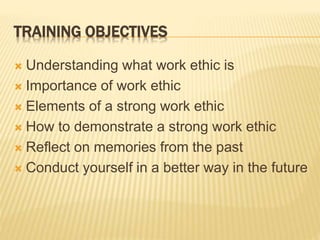 TRAINING OBJECTIVES
 Understanding what work ethic is
 Importance of work ethic
 Elements of a strong work ethic
 How to demonstrate a strong work ethic
 Reflect on memories from the past
 Conduct yourself in a better way in the future
 