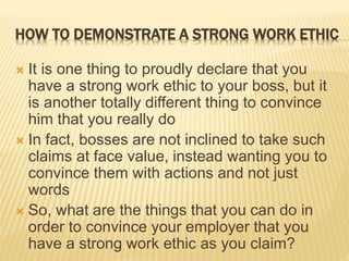 HOW TO DEMONSTRATE A STRONG WORK ETHIC
 It is one thing to proudly declare that you
have a strong work ethic to your boss, but it
is another totally different thing to convince
him that you really do
 In fact, bosses are not inclined to take such
claims at face value, instead wanting you to
convince them with actions and not just
words
 So, what are the things that you can do in
order to convince your employer that you
have a strong work ethic as you claim?
 