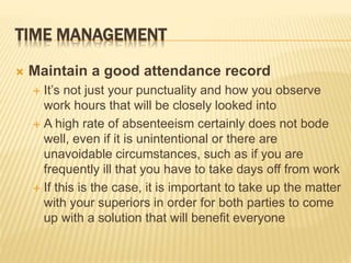 TIME MANAGEMENT
 Maintain a good attendance record
 It’s not just your punctuality and how you observe
work hours that will be closely looked into
 A high rate of absenteeism certainly does not bode
well, even if it is unintentional or there are
unavoidable circumstances, such as if you are
frequently ill that you have to take days off from work
 If this is the case, it is important to take up the matter
with your superiors in order for both parties to come
up with a solution that will benefit everyone
 