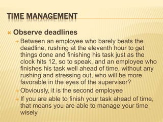 TIME MANAGEMENT
 Observe deadlines
 Between an employee who barely beats the
deadline, rushing at the eleventh hour to get
things done and finishing his task just as the
clock hits 12, so to speak, and an employee who
finishes his task well ahead of time, without any
rushing and stressing out, who will be more
favorable in the eyes of the supervisor?
 Obviously, it is the second employee
 If you are able to finish your task ahead of time,
that means you are able to manage your time
wisely
 