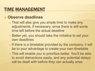 TIME MANAGEMENT
 Observe deadlines
 That will also give you ample time to make any
adjustments, if necessary, since there is still some
time left before the actual deadline
 Better yet, you should take the initiative to set your
own deadlines
 If there is a timetable provided by the company, it will
be to your advantage to create your own timetable
 This will enable you to prioritize better. You’ll be able
to avoid distractions easily, and any potential delays
will be dealt with before they can actually arise
 