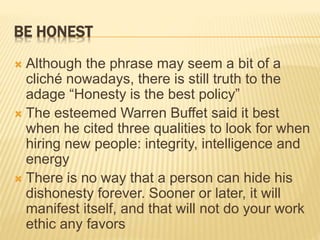 BE HONEST
 Although the phrase may seem a bit of a
cliché nowadays, there is still truth to the
adage “Honesty is the best policy”
 The esteemed Warren Buffet said it best
when he cited three qualities to look for when
hiring new people: integrity, intelligence and
energy
 There is no way that a person can hide his
dishonesty forever. Sooner or later, it will
manifest itself, and that will not do your work
ethic any favors
 