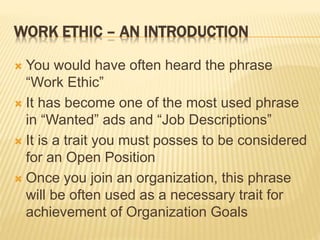 WORK ETHIC – AN INTRODUCTION
 You would have often heard the phrase
“Work Ethic”
 It has become one of the most used phrase
in “Wanted” ads and “Job Descriptions”
 It is a trait you must posses to be considered
for an Open Position
 Once you join an organization, this phrase
will be often used as a necessary trait for
achievement of Organization Goals
 