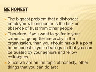 BE HONEST
 The biggest problem that a dishonest
employee will encounter is the lack or
absence of trust from other people
 Therefore, if you want to go far in your
career, or go up the hierarchy in the
organization, then you should make it a point
to be honest in your dealings so that you can
be trusted by your seniors and fellow
colleagues
 Since we are on the topic of honesty, other
things that you can do are:
 