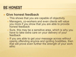 BE HONEST
 Give honest feedback
 This shows that you are capable of objectivity
 Managers, co-workers and even clients will value
you more if you show that you are able to provide
honest feedback
 Sure, this may be a sensitive area, which is why you
have to take extra care on your delivery of your
feedback
 If you are able to get your message across without
openly offending anyone and igniting hostilities, then
that will prove even further the strength of your work
ethic
 