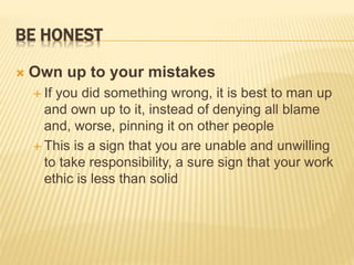 BE HONEST
 Own up to your mistakes
 If you did something wrong, it is best to man up
and own up to it, instead of denying all blame
and, worse, pinning it on other people
 This is a sign that you are unable and unwilling
to take responsibility, a sure sign that your work
ethic is less than solid
 