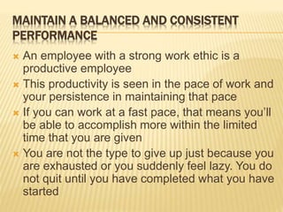 MAINTAIN A BALANCED AND CONSISTENT
PERFORMANCE
 An employee with a strong work ethic is a
productive employee
 This productivity is seen in the pace of work and
your persistence in maintaining that pace
 If you can work at a fast pace, that means you’ll
be able to accomplish more within the limited
time that you are given
 You are not the type to give up just because you
are exhausted or you suddenly feel lazy. You do
not quit until you have completed what you have
started
 