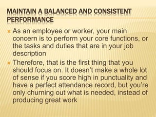 MAINTAIN A BALANCED AND CONSISTENT
PERFORMANCE
 As an employee or worker, your main
concern is to perform your core functions, or
the tasks and duties that are in your job
description
 Therefore, that is the first thing that you
should focus on. It doesn’t make a whole lot
of sense if you score high in punctuality and
have a perfect attendance record, but you’re
only churning out what is needed, instead of
producing great work
 
