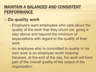 MAINTAIN A BALANCED AND CONSISTENT
PERFORMANCE
 Do quality work
 Employers want employees who care about the
quality of the work that they churn out, going a
step above and beyond the minimum of
expectations with regard to the quality of their
work
 An employee who is committed to quality in his
own work is an employee worth keeping
because, at the end of the day, his work will form
part of the overall quality of the output of the
organization
 