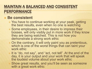 MAINTAIN A BALANCED AND CONSISTENT
PERFORMANCE
 Be consistent
 You have to continue working at your peak, getting
the best results, even when no one is watching
 Some employees, in their desire to impress their
bosses, will only visibly put in more work if they know
they are being watched. This is not how you
demonstrate a strong work ethic
 On the contrary, it will only paint you as pretentious,
which is one of the worst things that can taint your
work ethic
 It is “do, not say”, and “act, not tell”. At the end of the
day, it is your output and your work that will speak
the loudest volume about your work ethic
 Show great results, and you’ll be seen as someone
with a great work ethic
 