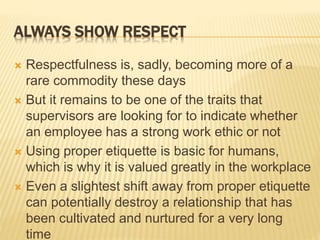 ALWAYS SHOW RESPECT
 Respectfulness is, sadly, becoming more of a
rare commodity these days
 But it remains to be one of the traits that
supervisors are looking for to indicate whether
an employee has a strong work ethic or not
 Using proper etiquette is basic for humans,
which is why it is valued greatly in the workplace
 Even a slightest shift away from proper etiquette
can potentially destroy a relationship that has
been cultivated and nurtured for a very long
time
 
