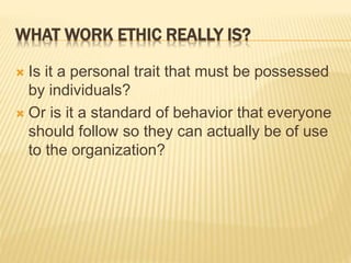 WHAT WORK ETHIC REALLY IS?
 Is it a personal trait that must be possessed
by individuals?
 Or is it a standard of behavior that everyone
should follow so they can actually be of use
to the organization?
 