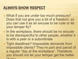 ALWAYS SHOW RESPECT
 What if you are under too much pressure?
Does that not give you a bit of a freedom, so
you can use it as an excuse to be rude or let
your temper fly?
 In the workplace, there should be no excuse
to be disrespectful to other people, whether it
is with a peer or a subordinate
 Tight deadlines? Impossible demands from
impossible clients? They’re part and parcel of
a regular “day at the workplace”. Therefore,
you should not let your temper get the better
 