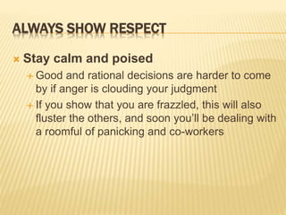 ALWAYS SHOW RESPECT
 Stay calm and poised
 Good and rational decisions are harder to come
by if anger is clouding your judgment
 If you show that you are frazzled, this will also
fluster the others, and soon you’ll be dealing with
a roomful of panicking and co-workers
 