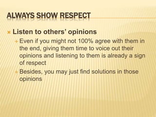 ALWAYS SHOW RESPECT
 Listen to others’ opinions
 Even if you might not 100% agree with them in
the end, giving them time to voice out their
opinions and listening to them is already a sign
of respect
 Besides, you may just find solutions in those
opinions
 