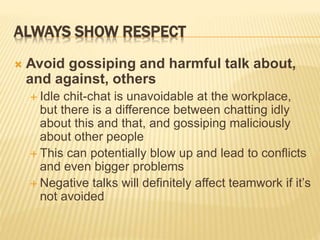 ALWAYS SHOW RESPECT
 Avoid gossiping and harmful talk about,
and against, others
 Idle chit-chat is unavoidable at the workplace,
but there is a difference between chatting idly
about this and that, and gossiping maliciously
about other people
 This can potentially blow up and lead to conflicts
and even bigger problems
 Negative talks will definitely affect teamwork if it’s
not avoided
 