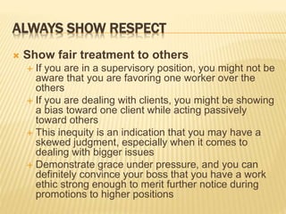 ALWAYS SHOW RESPECT
 Show fair treatment to others
 If you are in a supervisory position, you might not be
aware that you are favoring one worker over the
others
 If you are dealing with clients, you might be showing
a bias toward one client while acting passively
toward others
 This inequity is an indication that you may have a
skewed judgment, especially when it comes to
dealing with bigger issues
 Demonstrate grace under pressure, and you can
definitely convince your boss that you have a work
ethic strong enough to merit further notice during
promotions to higher positions
 