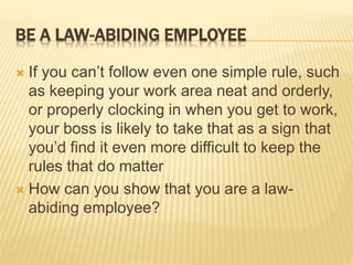 BE A LAW-ABIDING EMPLOYEE
 If you can’t follow even one simple rule, such
as keeping your work area neat and orderly,
or properly clocking in when you get to work,
your boss is likely to take that as a sign that
you’d find it even more difficult to keep the
rules that do matter
 How can you show that you are a law-
abiding employee?
 