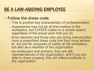 BE A LAW-ABIDING EMPLOYEE
 Follow the dress code
 This is another key characteristic of professionalism
 Appearance may not be all that matters in the
workplace, but it DOES matter to a certain extent,
regardless of the actual work that you do
 Even laborers and those who are doing manual labor
have a prescribed dress code that they must adhere
to, not just for purposes of safety at the workplace,
but also as a member of the organization
 As employees and workers, they are still
representatives of the organization, and if you are
able to dress properly, this will reflect positively to
the organization
 