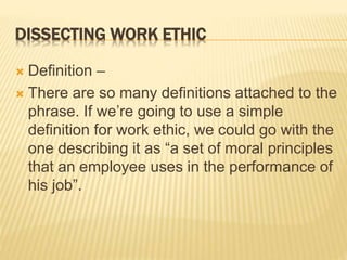 DISSECTING WORK ETHIC
 Definition –
 There are so many definitions attached to the
phrase. If we’re going to use a simple
definition for work ethic, we could go with the
one describing it as “a set of moral principles
that an employee uses in the performance of
his job”.
 