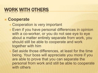 WORK WITH OTHERS
 Cooperate
 Cooperation is very important
 Even if you have personal differences in opinion
with a co-worker, or you do not see eye to eye
about a matter entirely separate from work, you
should still be able to cooperate and work
together with him
 Set aside those differences, at least for the time
being. Your boss will appreciate you more if you
are able to prove that you can separate the
personal from work and still be able to cooperate
with others
 