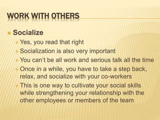WORK WITH OTHERS
 Socialize
 Yes, you read that right
 Socialization is also very important
 You can’t be all work and serious talk all the time
 Once in a while, you have to take a step back,
relax, and socialize with your co-workers
 This is one way to cultivate your social skills
while strengthening your relationship with the
other employees or members of the team
 