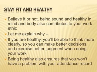 STAY FIT AND HEALTHY
 Believe it or not, being sound and healthy in
mind and body also contributes to your work
ethic
 Let me explain why –
 If you are healthy, you’ll be able to think more
clearly, so you can make better decisions
and exercise better judgment when doing
your work
 Being healthy also ensures that you won’t
have a problem with your attendance record
 