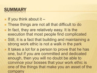 SUMMARY
 If you think about it –
 These things are not all that difficult to do
 In fact, they are relatively easy. It is the
execution that most people find complicated
 Still, it is a fact that building and maintaining a
strong work ethic is not a walk in the park
 It takes a lot for a person to prove that he has
one, but if you are committed and dedicated
enough, then you will no doubt be able to
convince your bosses that your work ethic is
one of the things that make you an asset of the
company
 