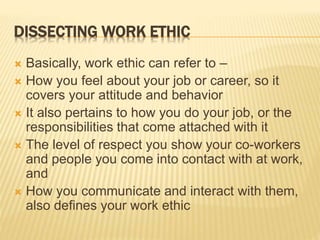 DISSECTING WORK ETHIC
 Basically, work ethic can refer to –
 How you feel about your job or career, so it
covers your attitude and behavior
 It also pertains to how you do your job, or the
responsibilities that come attached with it
 The level of respect you show your co-workers
and people you come into contact with at work,
and
 How you communicate and interact with them,
also defines your work ethic
 