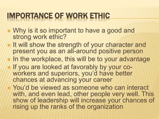 IMPORTANCE OF WORK ETHIC
 Why is it so important to have a good and
strong work ethic?
 It will show the strength of your character and
present you as an all-around positive person
 In the workplace, this will be to your advantage
 If you are looked at favorably by your co-
workers and superiors, you’d have better
chances at advancing your career
 You’d be viewed as someone who can interact
with, and even lead, other people very well. This
show of leadership will increase your chances of
rising up the ranks of the organization
 