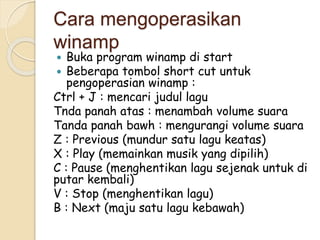 Cara mengoperasikan 
winamp 
 Buka program winamp di start 
 Beberapa tombol short cut untuk 
pengoperasian winamp : 
Ctrl + J : mencari judul lagu 
Tnda panah atas : menambah volume suara 
Tanda panah bawh : mengurangi volume suara 
Z : Previous (mundur satu lagu keatas) 
X : Play (memainkan musik yang dipilih) 
C : Pause (menghentikan lagu sejenak untuk di 
putar kembali) 
V : Stop (menghentikan lagu) 
B : Next (maju satu lagu kebawah) 
 