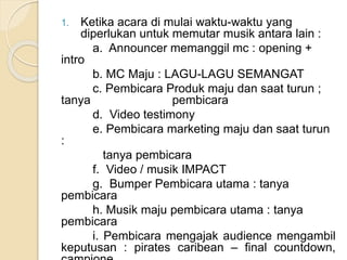 1. Ketika acara di mulai waktu-waktu yang 
diperlukan untuk memutar musik antara lain : 
a. Announcer memanggil mc : opening + 
intro 
b. MC Maju : LAGU-LAGU SEMANGAT 
c. Pembicara Produk maju dan saat turun ; 
tanya pembicara 
d. Video testimony 
e. Pembicara marketing maju dan saat turun 
: 
tanya pembicara 
f. Video / musik IMPACT 
g. Bumper Pembicara utama : tanya 
pembicara 
h. Musik maju pembicara utama : tanya 
pembicara 
i. Pembicara mengajak audience mengambil 
keputusan : pirates caribean – final countdown, 
campione 
 