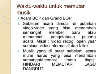 Waktu-waktu untuk memutar 
musik 
 Acara BOP dan Grand BOP 
1. Sebelum acara dimulai di putarkan 
video-video yang bisa menambah 
semangat member baru atau 
menambah pengetahuan peserta 
acara. Misal : video recog, open year 
seminar, video informasi2 dari k-link. 
2. Musik yang di putar sebelum acara 
mulai harus yang bisa menambah 
semangat/Intonasi irama tinggi. 
HINDARI MEMUTAR LAGU 
DANGDUT. 
 
