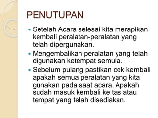 PENUTUPAN 
 Setelah Acara selesai kita merapikan 
kembali peralatan-peralatan yang 
telah dipergunakan. 
 Mengembalikan peralatan yang telah 
digunakan ketempat semula. 
 Sebelum pulang pastikan cek kembali 
apakah semua peralatan yang kita 
gunakan pada saat acara. Apakah 
sudah masuk kembali ke tas atau 
tempat yang telah disediakan. 
 