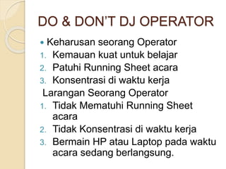 DO & DON’T DJ OPERATOR 
 Keharusan seorang Operator 
1. Kemauan kuat untuk belajar 
2. Patuhi Running Sheet acara 
3. Konsentrasi di waktu kerja 
Larangan Seorang Operator 
1. Tidak Mematuhi Running Sheet 
acara 
2. Tidak Konsentrasi di waktu kerja 
3. Bermain HP atau Laptop pada waktu 
acara sedang berlangsung. 
 