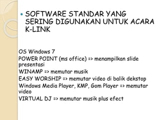  SOFTWARE STANDAR YANG 
SERING DIGUNAKAN UNTUK ACARA 
K-LINK 
OS Windows 7 
POWER POINT (ms office) => menampilkan slide 
presentasi 
WINAMP => memutar musik 
EASY WORSHIP => memutar video di balik dekstop 
Windows Media Player, KMP, Gom Player => memutar 
video 
VIRTUAL DJ => memutar musik plus efect 
 