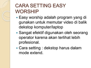 CARA SETTING EASY 
WORSHIP 
 Easy worship adalah program yang di 
gunakan untuk memutar video di balik 
dekstop komputer/laptop 
 Sangat efektif digunakan oleh seorang 
operator karena akan terlihat lebih 
profesional. 
 Cara setting : dekstop harus dalam 
mode extend. 
 