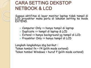 CARA SETTING DEKSTOP 
NETBOOK & LCD 
Supaya aktifitas di layar monitor laptop tidak tampil di 
LCD proyektor maka perlu di lakukan setting ke mode 
EXTEND. 
 Computer Only => hanya tampil di laptop 
 Duplicate => tampil di laptop & LCD 
 Extend => hanya background yg tampil di LCD 
 Proyektor Only => hanya tampil di LCD 
Langkah-langkahnya sbg berikut : 
Tekan tombol fn + f4 (pilih mode extend) 
Tekan tombol Windows + huruf P (pilih mode extend) 
 