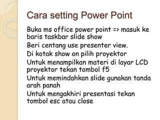 Cara setting Power Point 
Buka ms office power point => masuk ke 
baris taskbar slide show 
Beri centang use presenter view. 
Di kotak show on pilih proyektor 
Untuk menampilkan materi di layar LCD 
proyektor tekan tombol f5 
Untuk memindahkan slide gunakan tanda 
arah panah 
Untuk mengakhiri presentasi tekan 
tombol esc atau close 
 