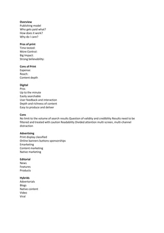 Overview
Publishing model
Who gets paid what?
How does it work?
Why do I care?
Pros of print
Time tested:
More Control:
Big Impact:
Strong believability:
Cons of Print
Expense:
Reach:
Content depth
Digital
Pros
Up to the minute
Easily searchable
User feedback and interaction
Depth and richness of content
Easy to produce and deliver
Cons
No limit to the volume of search results Question of validity and credibility Results need to be
filtered and treated with caution Readability Divided attention multi-screen, multi-channel
distraction
Advertising
Print display classified
Online banners buttons sponsorships
Emarketing
Content marketing
Native marketing
Editorial
News
Features
Products
Hybrids
Advertorials
Blogs
Native content
Video
Viral
