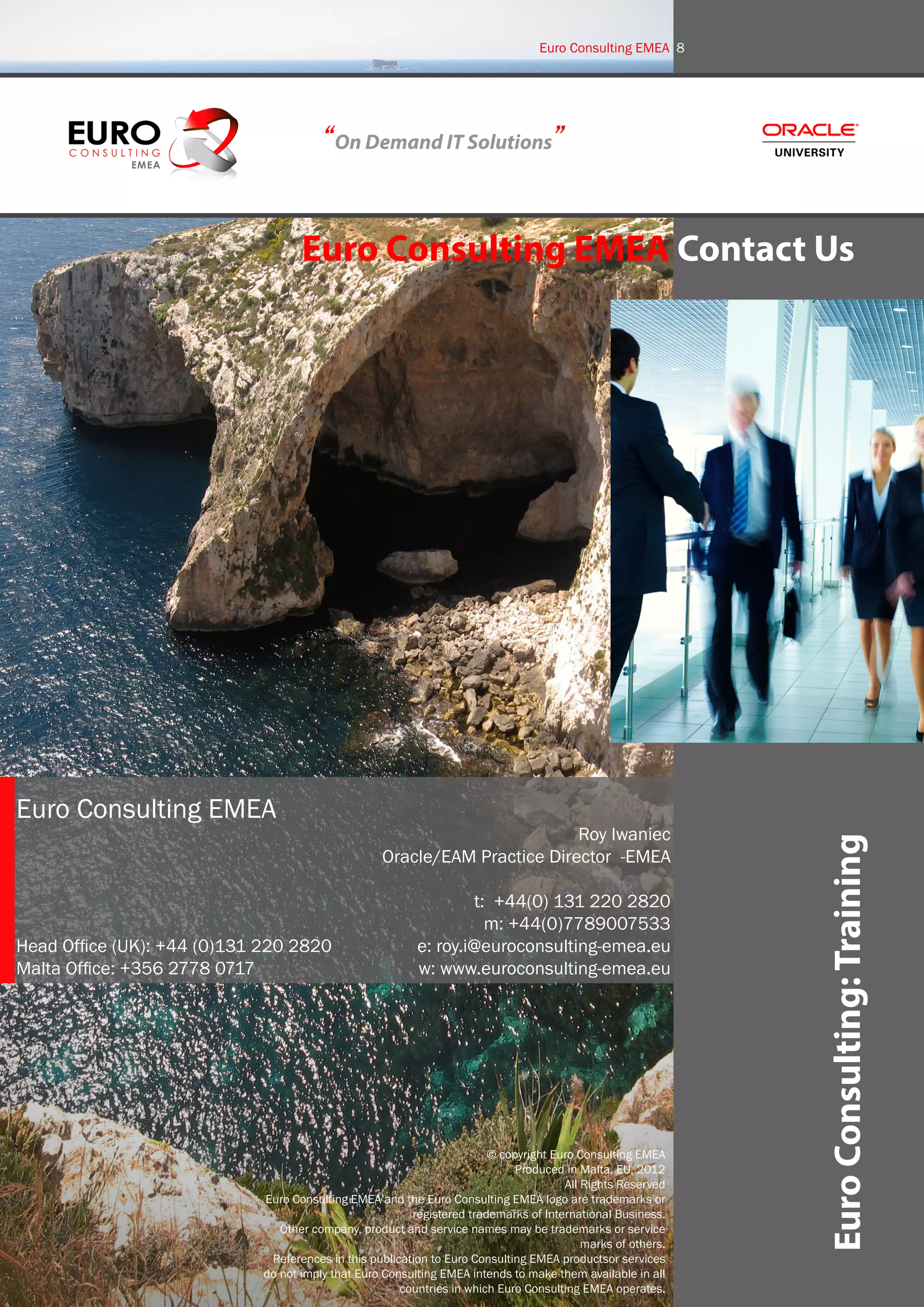 Euro Consulting EMEA 8




                                        “On Demand IT Solutions”


                                    Euro Consulting EMEA Contact Us




Euro Consulting EMEA
                                                                           Roy Iwaniec
                                                   Oracle/EAM Practice Director -EMEA                        Euro Consulting: Training
                                                                  t: +44(0) 131 220 2820
                                                                    m: +44(0)7789007533
Head Office (UK): +44 (0)131 220 2820                     e: roy.i@euroconsulting-emea.eu
Malta Office: +356 2778 0717                              w: www.euroconsulting-emea.eu




                                                                        © copyright Euro Consulting EMEA
                                                                             Produced in Malta, EU, 2012
                                                                                      All Rights Reserved
                             Euro Consulting EMEA and the Euro Consulting EMEA logo are trademarks or
                                                         registered trademarks of International Business.
                                Other company, product and service names may be trademarks or service
                                                                                          marks of others.
                              References in this publication to Euro Consulting EMEA productsor services
                             do not imply that Euro Consulting EMEA intends to make them available in all
                                                       countries in which Euro Consulting EMEA operates.
 