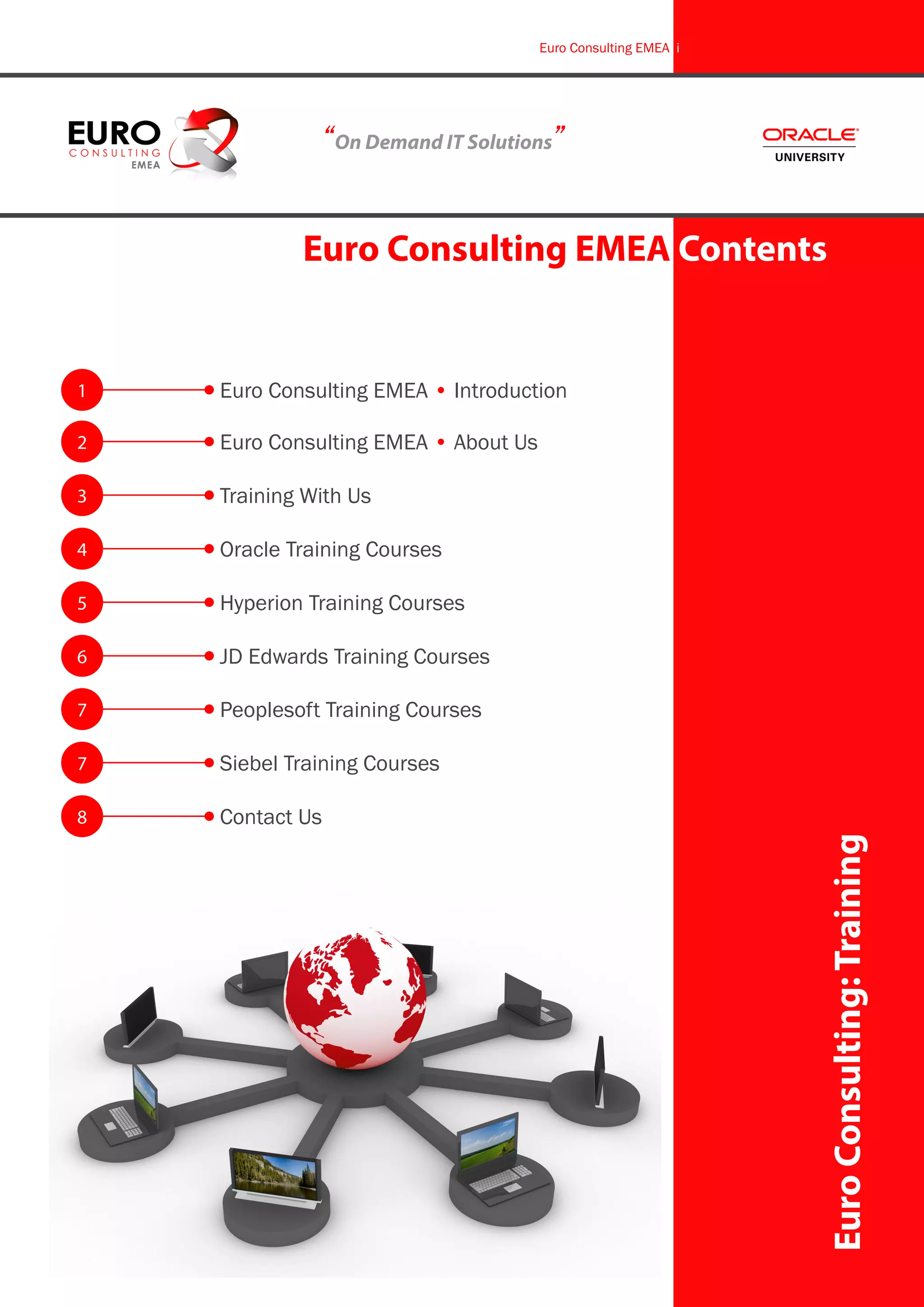 Euro Consulting EMEA i




              “On Demand IT Solutions”


            Euro Consulting EMEA Contents


1   Euro Consulting EMEA • Introduction

2   Euro Consulting EMEA • About Us

3   Training With Us

4   Oracle Training Courses

5   Hyperion Training Courses

6   JD Edwards Training Courses

7   Peoplesoft Training Courses

7   Siebel Training Courses

8   Contact Us
                                                               Euro Consulting: Training
 