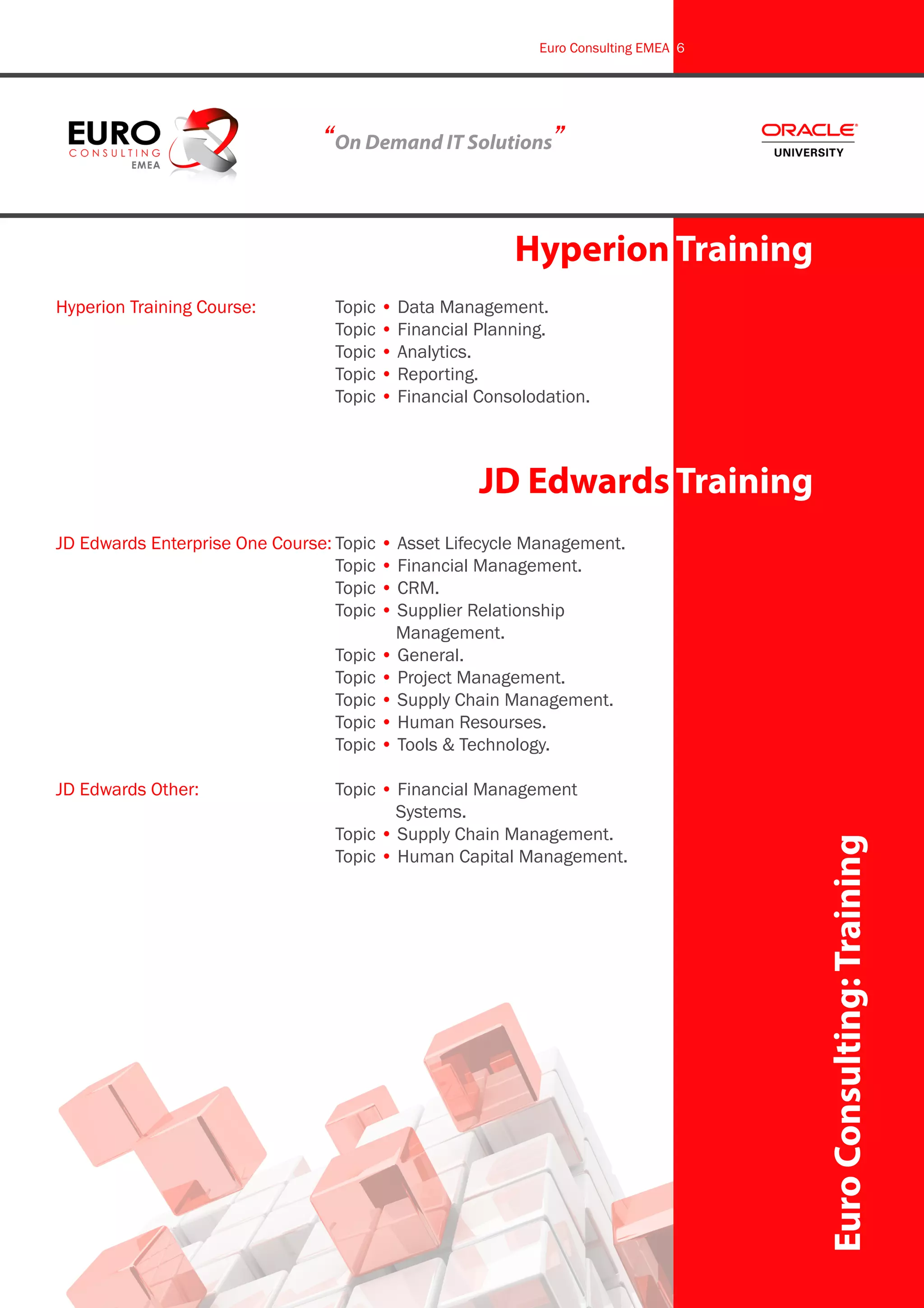 Euro Consulting EMEA 6




                                “On Demand IT Solutions”


                                                       Hyperion Training
Hyperion Training Course:		      Topic • Data Management.
					                            Topic • Financial Planning.
					                            Topic • Analytics.
					                            Topic • Reporting.
					                            Topic • Financial Consolodation.



                                                   JD Edwards Training
JD Edwards Enterprise One Course:	Topic • Asset Lifecycle Management.
					                             Topic • Financial Management.
					                             Topic • CRM.
					                             Topic • Supplier Relationship 		
						                                    Management.
					                             Topic • General.
					                             Topic • Project Management.
					                             Topic • Supply Chain Management.
					                             Topic • Human Resourses.
					                             Topic • Tools & Technology.

JD Edwards Other:			 Topic • Financial Management 		
						                       Systems.
					                Topic • Supply Chain Management.
					                Topic • Human Capital Management.                             Euro Consulting: Training
 